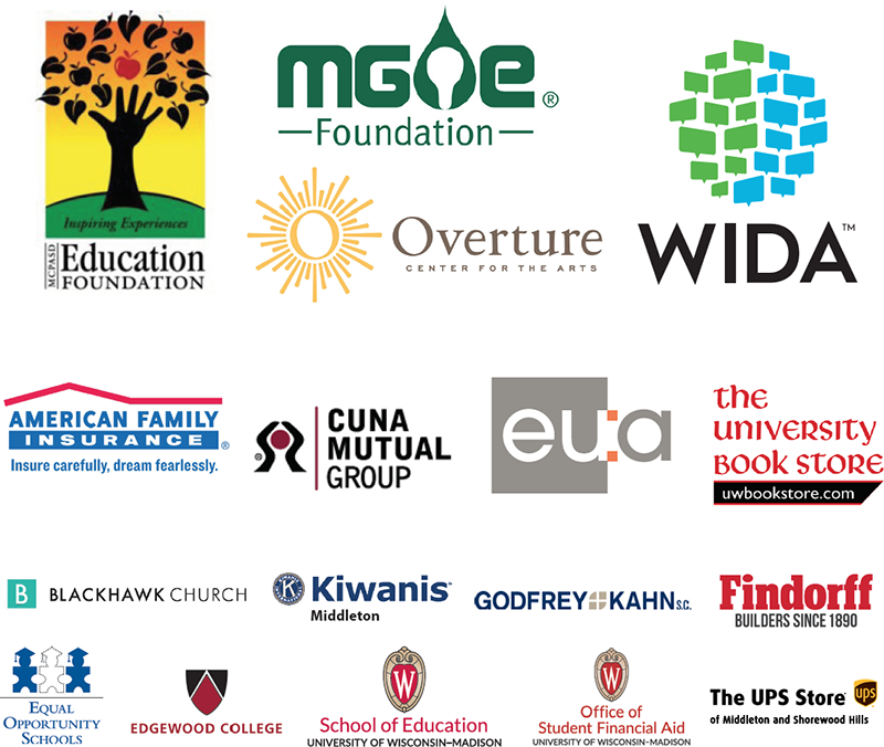 1. MCPASD Education foundation
2. MG&E Foundation
3. WIDA
4. Overture Center
5. American Family Insurance
6. CUNA Mutual
7. EUA Architects
8. University Bookstore
9. Blackhawk Church
10. Edgewood College
11. Godfrey& Kahn
12. J. H. Findorff & Son, Inc.
13. Middleton Kiwanis
14. UW School of Education
15. UW Financial Aid
16. The UPS Store of Middleton
